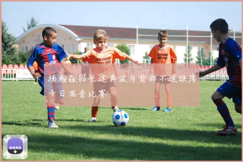 杨瀚森因长途奔波与背部不适缺席今日混音比赛