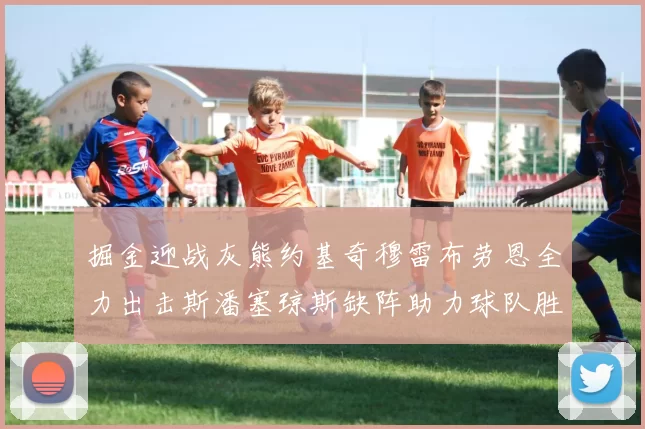 掘金迎战灰熊约基奇穆雷布劳恩全力出击斯潘塞琼斯缺阵助力球队胜算