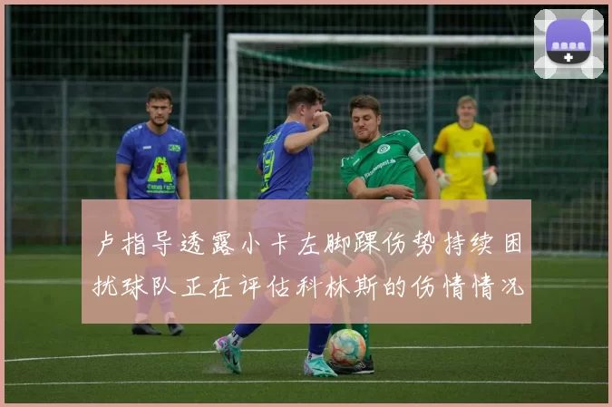 卢指导透露小卡左脚踝伤势持续困扰球队正在评估科林斯的伤情情况