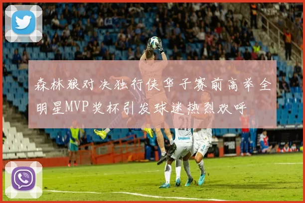 森林狼对决独行侠华子赛前高举全明星MVP奖杯引发球迷热烈欢呼