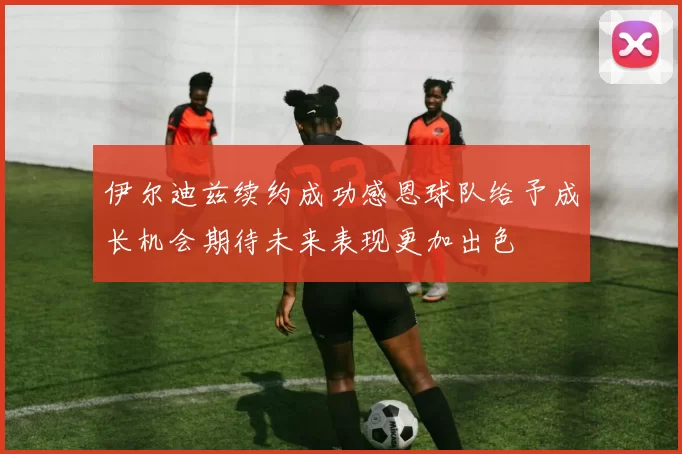 伊尔迪兹续约成功感恩球队给予成长机会期待未来表现更加出色