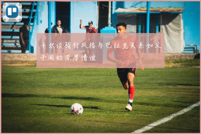 卡尔谈骑行风格与巴拉克关系如父子间的深厚情谊
