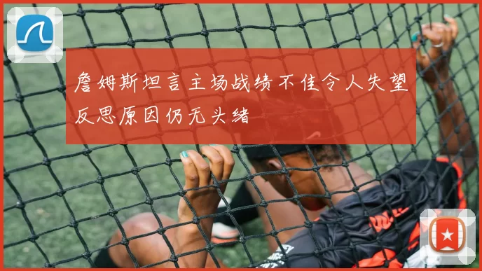 詹姆斯坦言主场战绩不佳令人失望反思原因仍无头绪