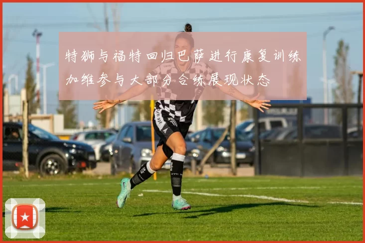 特狮与福特回归巴萨进行康复训练加维参与大部分合练展现状态