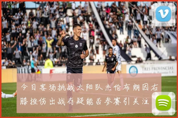 今日客场挑战太阳队杰伦布朗因右膝挫伤出战存疑能否参赛引关注