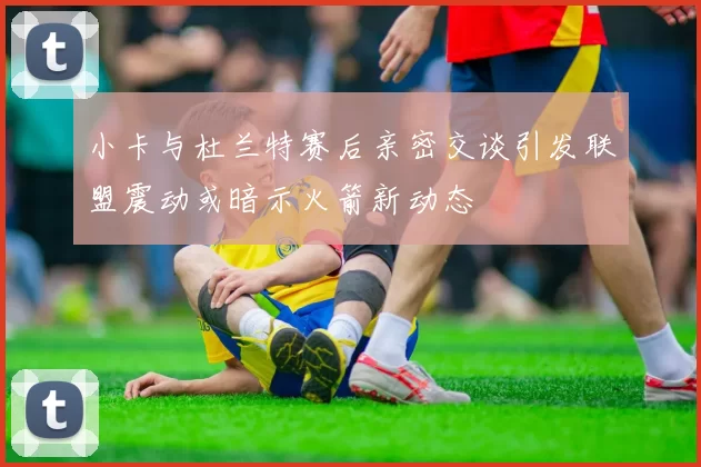 小卡与杜兰特赛后亲密交谈引发联盟震动或暗示火箭新动态