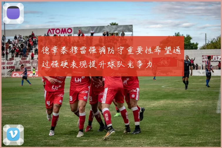 德章泰穆雷强调防守重要性希望通过强硬表现提升球队竞争力