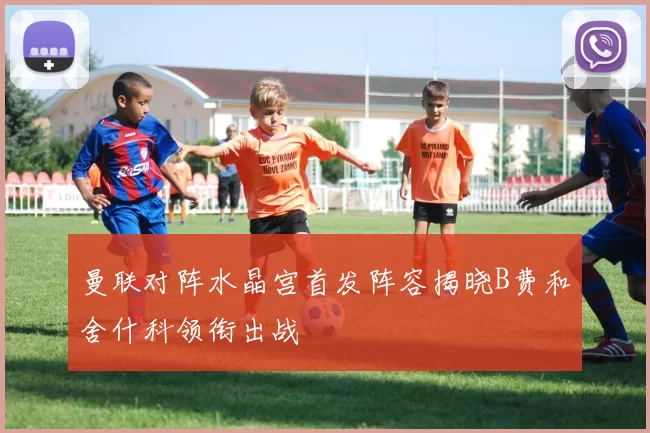 曼联对阵水晶宫首发阵容揭晓B费和舍什科领衔出战