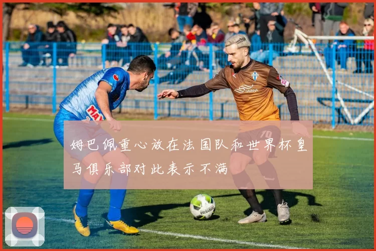 姆巴佩重心放在法国队和世界杯皇马俱乐部对此表示不满