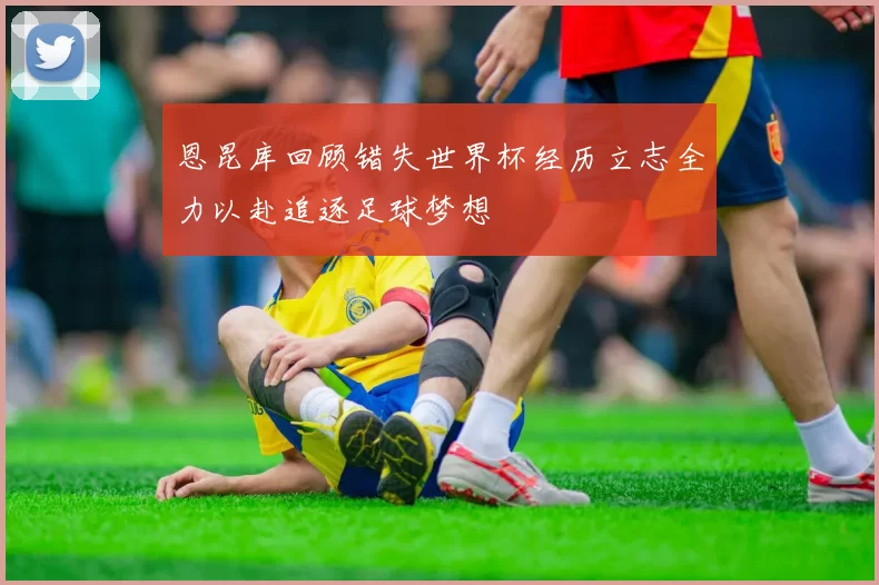 恩昆库回顾错失世界杯经历立志全力以赴追逐足球梦想
