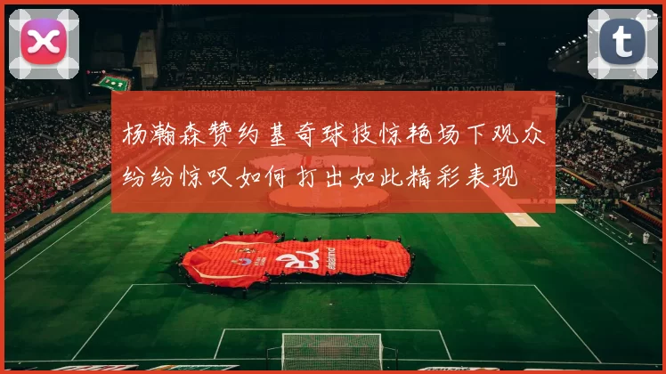 杨瀚森赞约基奇球技惊艳场下观众纷纷惊叹如何打出如此精彩表现