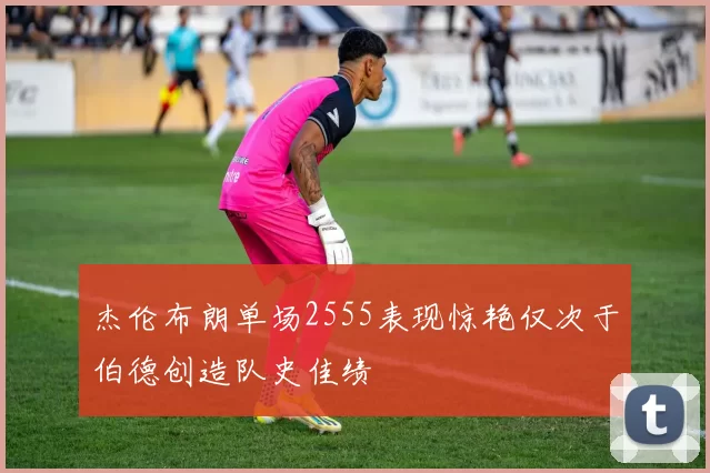 杰伦布朗单场2555表现惊艳仅次于伯德创造队史佳绩