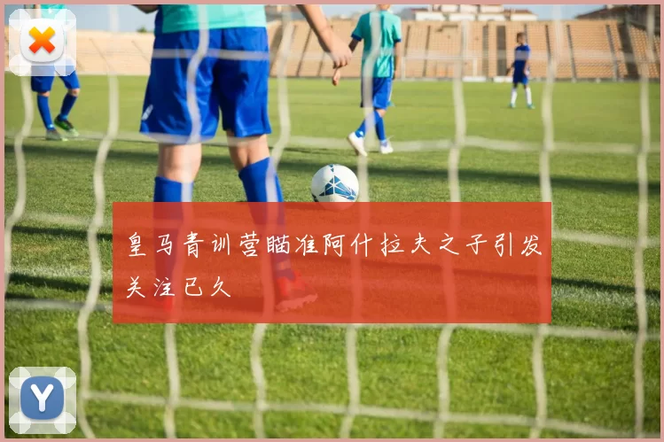 皇马青训营瞄准阿什拉夫之子引发关注已久
