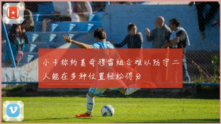 小卡称约基奇穆雷组合难以防守二人能在多种位置轻松得分
