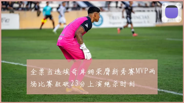 全票当选埃奇库姆荣膺新秀赛MVP两场比赛狂砍23分上演绝杀时刻
