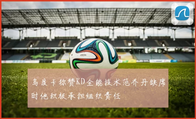 乌度卡称赞KD全能技术范乔丹缺席时他积极承担组织责任