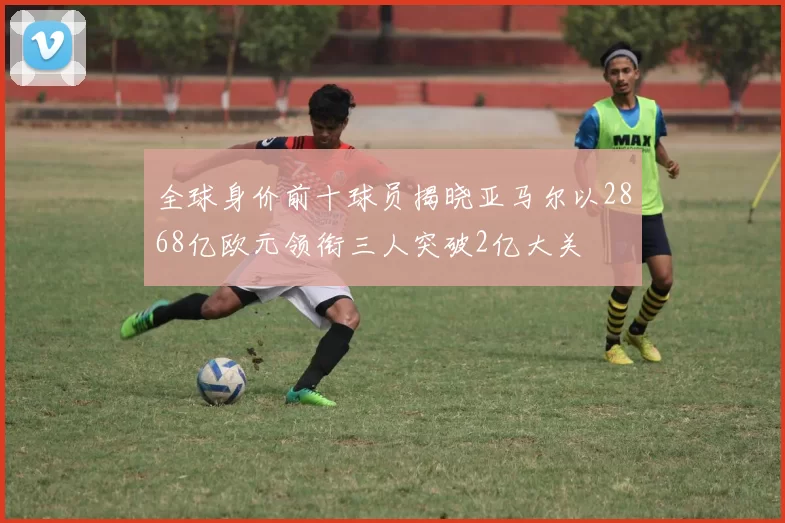 全球身价前十球员揭晓亚马尔以2868亿欧元领衔三人突破2亿大关
