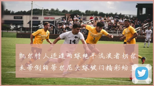 凯尔特人连追两球绝平流浪者切尔米蒂倒钩蒂尔尼头球破门精彩纷呈