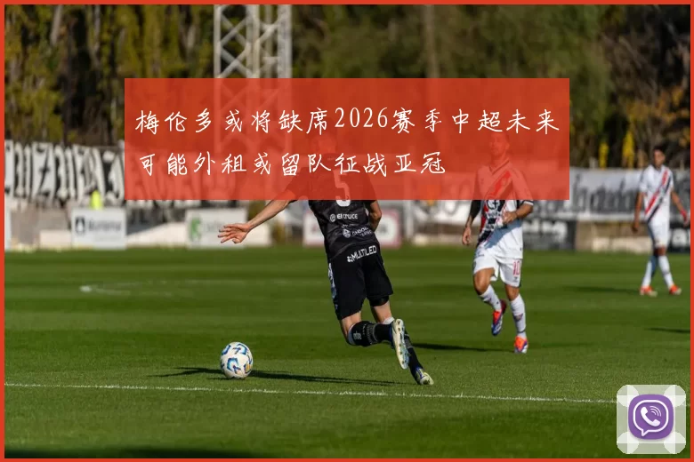 梅伦多或将缺席2026赛季中超未来可能外租或留队征战亚冠