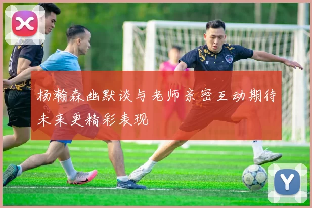 杨瀚森幽默谈与老师亲密互动期待未来更精彩表现