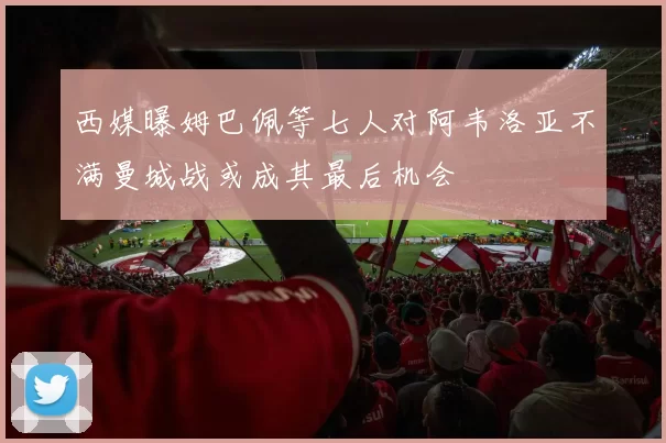西媒曝姆巴佩等七人对阿韦洛亚不满曼城战或成其最后机会